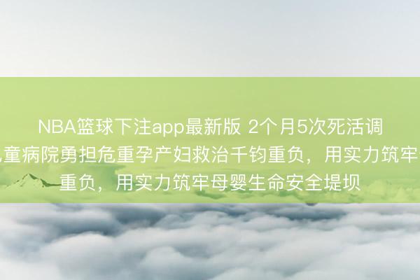 NBA篮球下注app最新版 2个月5次死活调停！青岛市妇男儿童病院勇担危重孕产妇救治千钧重负，用实力筑牢母婴生命安全堤坝