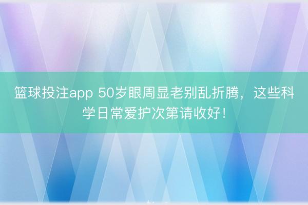 篮球投注app 50岁眼周显老别乱折腾，这些科学日常爱护次第请收好！