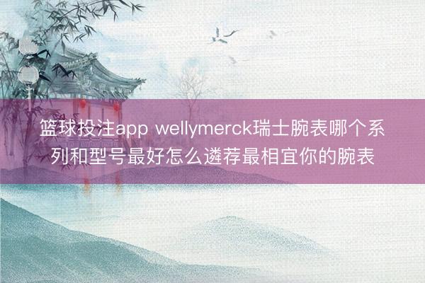 篮球投注app wellymerck瑞士腕表哪个系列和型号最好怎么遴荐最相宜你的腕表