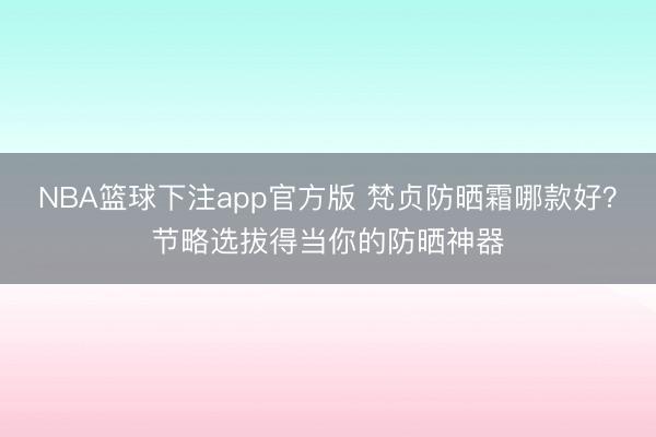 NBA篮球下注app官方版 梵贞防晒霜哪款好？节略选拔得当你的防晒神器