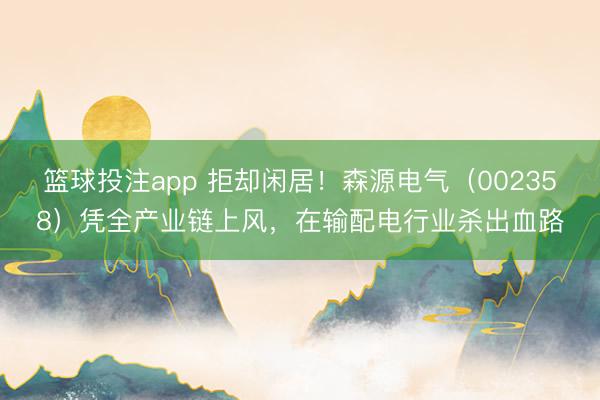 篮球投注app 拒却闲居！森源电气（002358）凭全产业链上风，在输配电行业杀出血路