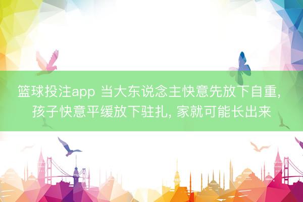 篮球投注app 当大东说念主快意先放下自重， 孩子快意平缓放下驻扎， 家就可能长出来